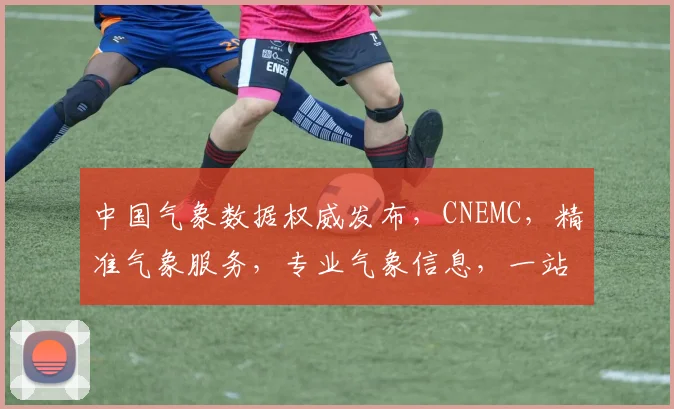 中国气象数据权威发布，CNEMC，精准气象服务，专业气象信息，一站式查询平台