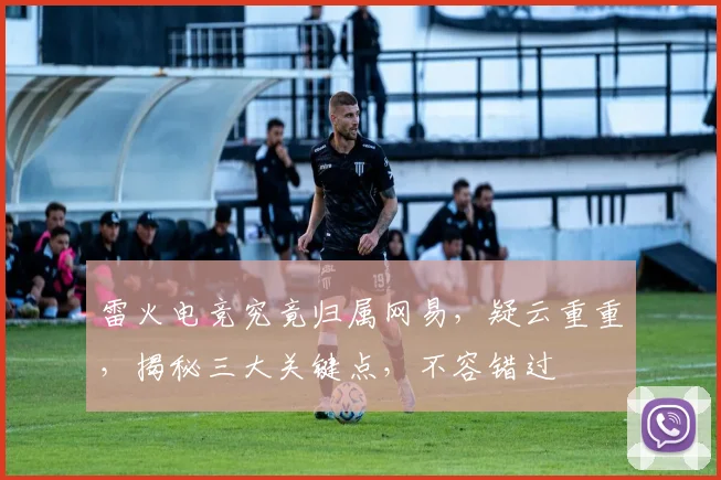 雷火电竞究竟归属网易，疑云重重，揭秘三大关键点，不容错过
