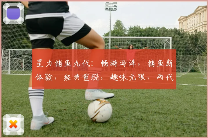 星力捕鱼九代：畅游海洋，捕鱼新体验，经典重现，趣味无限，两代传承，一网打尽
